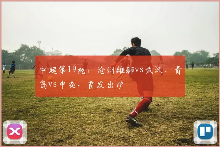 中超第19轮，沧州雄狮vs武汉、青岛vs申花，首发出炉