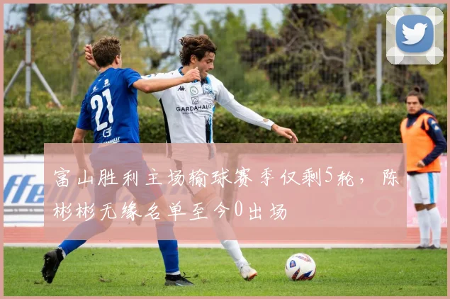 富山胜利主场输球赛季仅剩5轮，陈彬彬无缘名单至今0出场