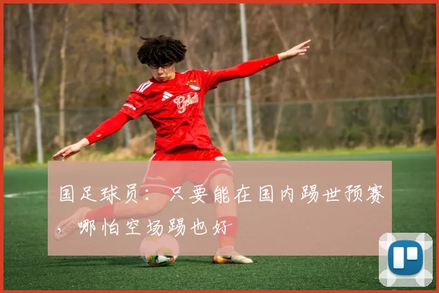 国足球员：只要能在国内踢世预赛，哪怕空场踢也好