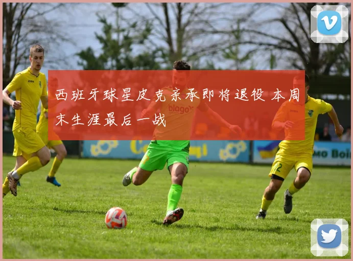 西班牙球星皮克亲承即将退役 本周末生涯最后一战