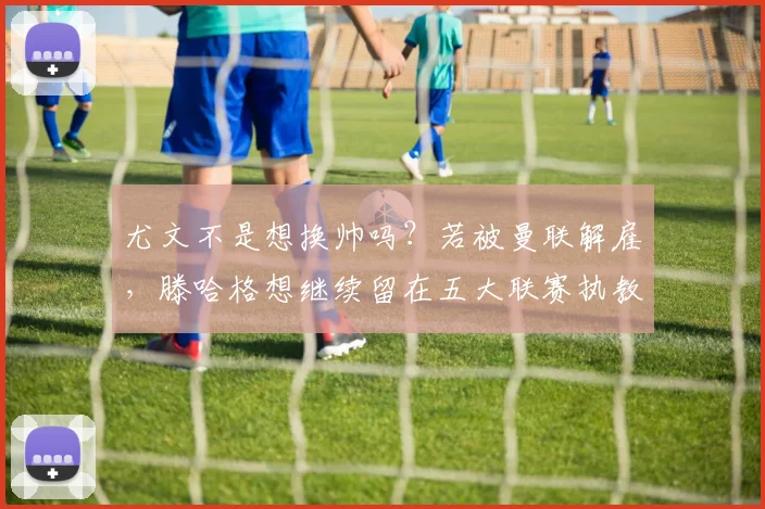 尤文不是想换帅吗？若被曼联解雇，滕哈格想继续留在五大联赛执教