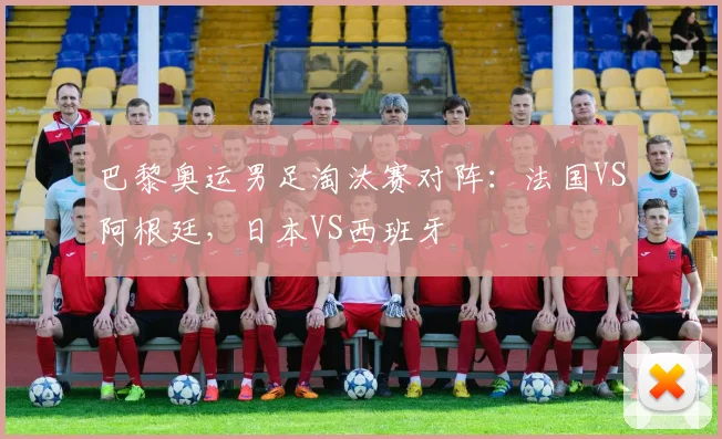 巴黎奥运男足淘汰赛对阵：法国VS阿根廷，日本VS西班牙