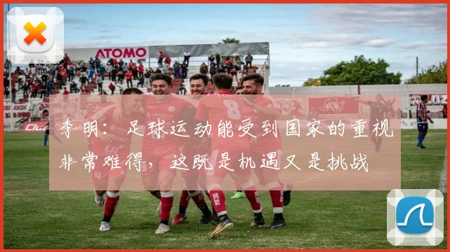 李明：足球运动能受到国家的重视非常难得，这既是机遇又是挑战