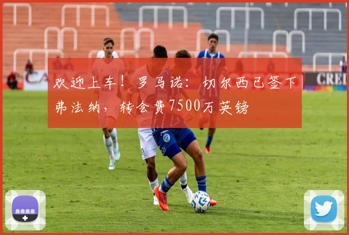 欢迎上车！罗马诺：切尔西已签下弗法纳，转会费7500万英镑