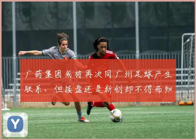 广药集团或将再次同广州足球产生联系，但接盘还是新创却不得而知