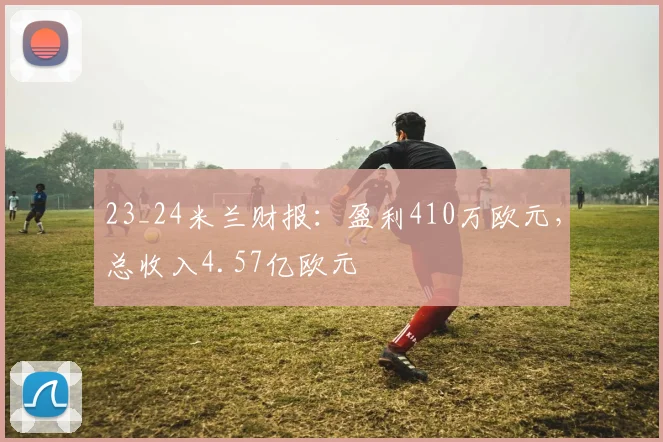 23_24米兰财报：盈利410万欧元，总收入4.57亿欧元