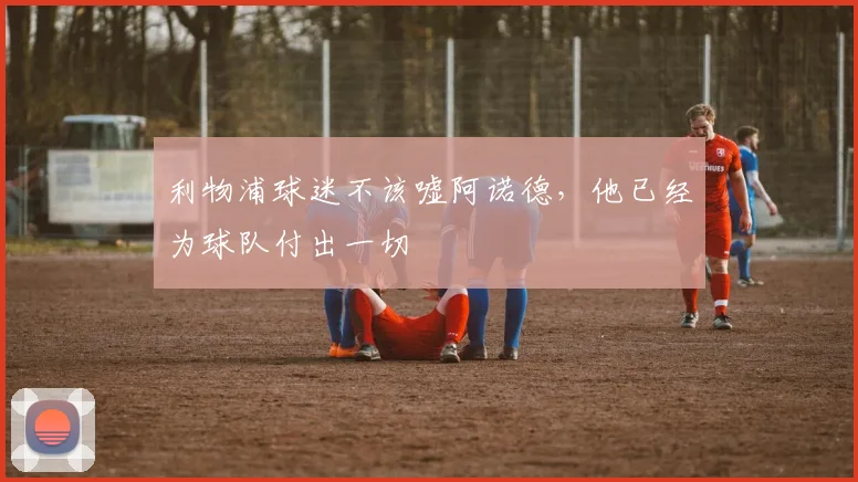 利物浦球迷不该嘘阿诺德，他已经为球队付出一切