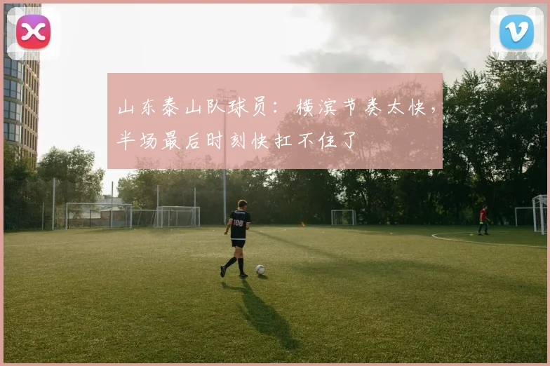山东泰山队球员：横滨节奏太快，半场最后时刻快扛不住了