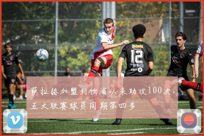 萨拉赫加盟利物浦以来助攻100次，五大联赛球员同期第四多