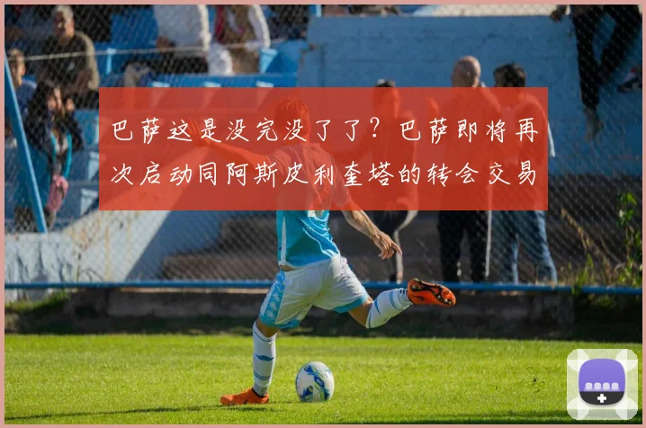 巴萨这是没完没了了？巴萨即将再次启动同阿斯皮利奎塔的转会交易