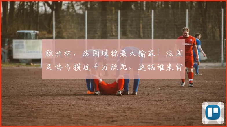 欧洲杯，法国堪称最大输家！法国足协亏损近千万欧元，这锅谁来背