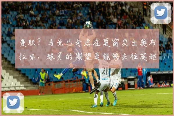 曼联？马竞已考虑在夏窗卖出奥布拉克，球员的期望是能够去往英超