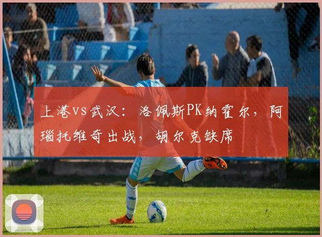 上港vs武汉：洛佩斯PK纳霍尔，阿瑙托维奇出战，胡尔克缺席