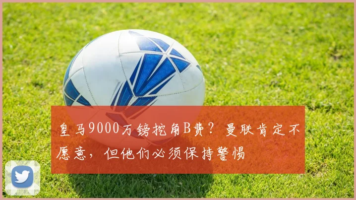 皇马9000万镑挖角B费？曼联肯定不愿意，但他们必须保持警惕