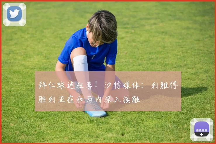 拜仁球迷狂喜！沙特媒体：利雅得胜利正在和马内深入接触