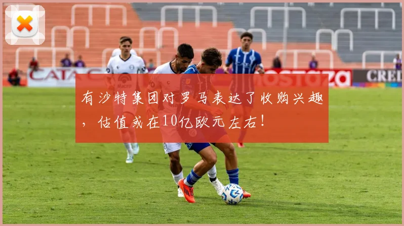 有沙特集团对罗马表达了收购兴趣，估值或在10亿欧元左右！