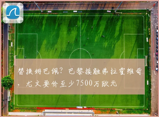 替换姆巴佩？巴黎接触弗拉霍维奇，尤文要价至少7500万欧元