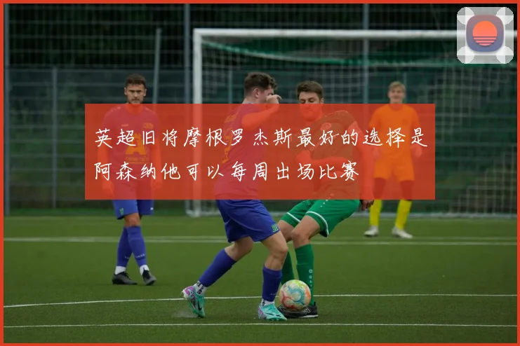 英超旧将摩根罗杰斯最好的选择是阿森纳他可以每周出场比赛