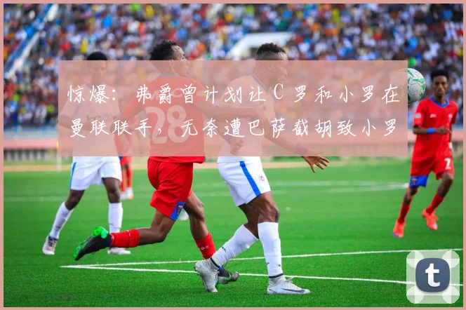 惊爆：弗爵曾计划让 C 罗和小罗在曼联联手，无奈遭巴萨截胡致小罗成梅西大哥