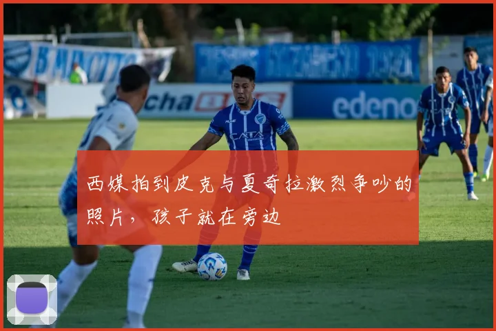 西媒拍到皮克与夏奇拉激烈争吵的照片，孩子就在旁边