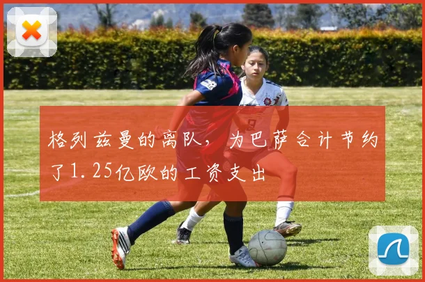 格列兹曼的离队，为巴萨合计节约了1.25亿欧的工资支出