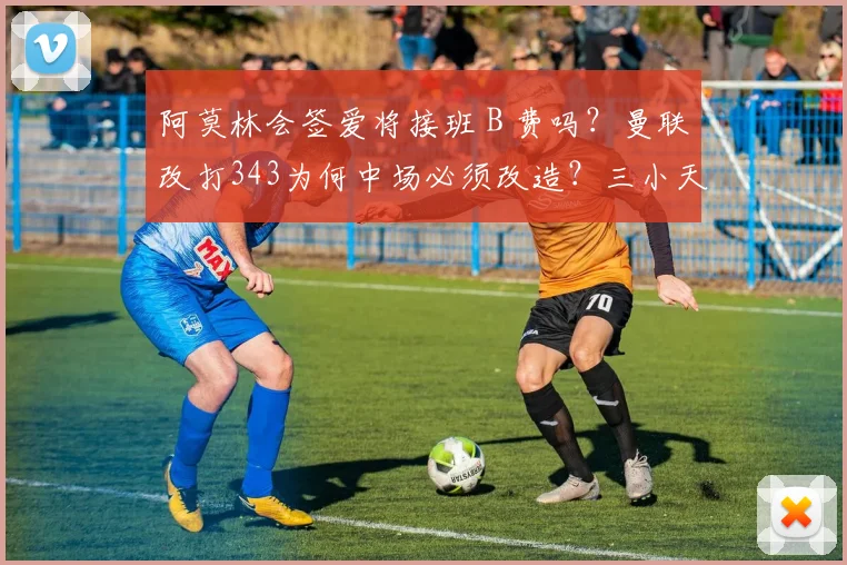 阿莫林会签爱将接班 B 费吗？曼联改打343为何中场必须改造？三小天才缘何成目标？