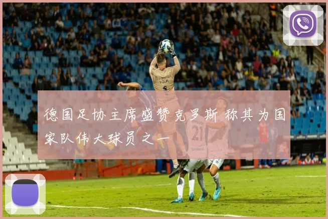 德国足协主席盛赞克罗斯 称其为国家队伟大球员之一