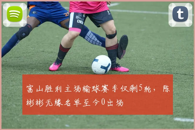 富山胜利主场输球赛季仅剩5轮，陈彬彬无缘名单至今0出场