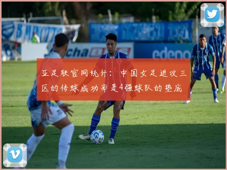 亚足联官网统计：中国女足进攻三区的传球成功率是4强球队的垫底