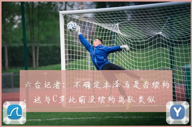 六台记者：不确定本泽马是否续约，这与C罗此前没续约离队类似