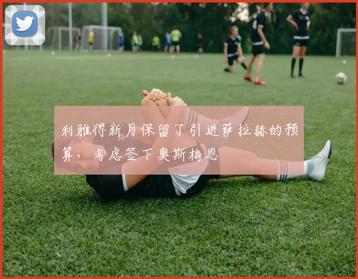 利雅得新月保留了引进萨拉赫的预算，考虑签下奥斯梅恩