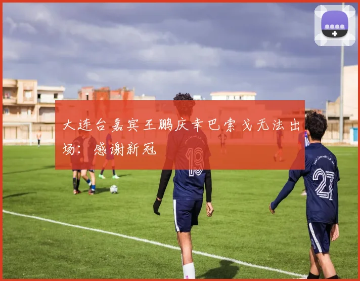 大连台嘉宾王鹏庆幸巴索戈无法出场：感谢新冠