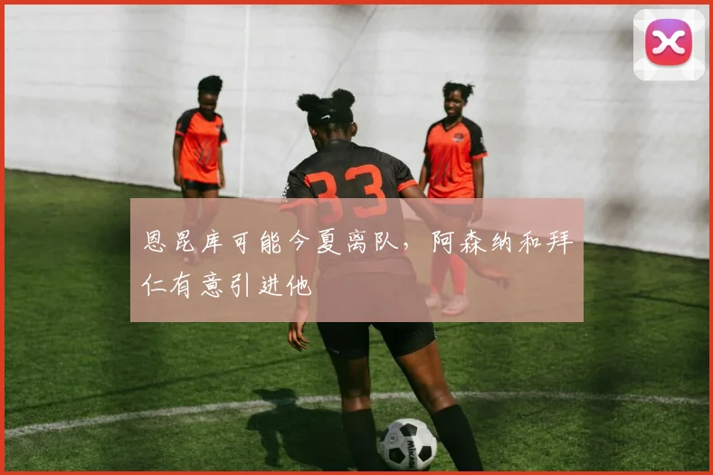 恩昆库可能今夏离队，阿森纳和拜仁有意引进他