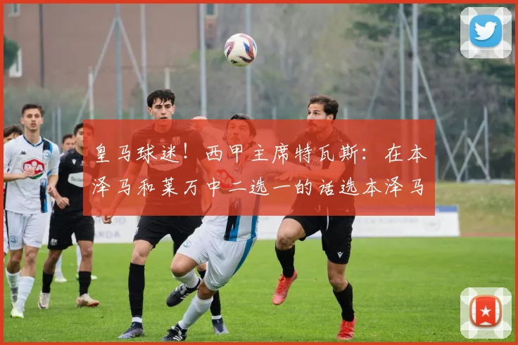 皇马球迷！西甲主席特瓦斯：在本泽马和莱万中二选一的话选本泽马