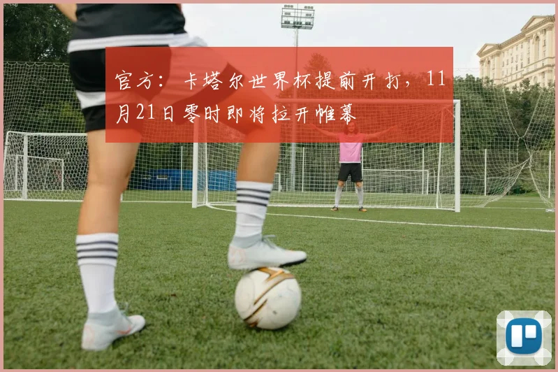 官方：卡塔尔世界杯提前开打，11月21日零时即将拉开帷幕