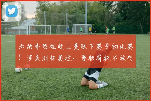 加纳乔恐难赶上曼联下赛季初比赛！涉美洲杯奥运，曼联有权不放行