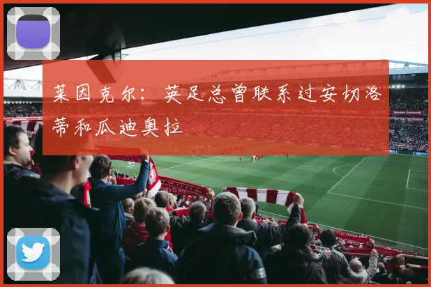 莱因克尔：英足总曾联系过安切洛蒂和瓜迪奥拉