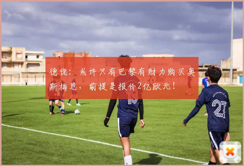 德佬：或许只有巴黎有财力购买奥斯梅恩，前提是报价2亿欧元！
