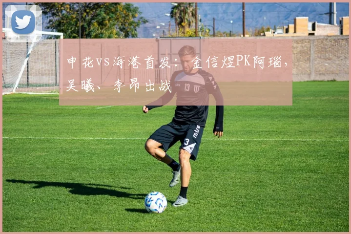 申花vs海港首发：金信煜PK阿瑙，吴曦、李昂出战