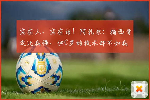 实在人，实在话！阿扎尔：梅西肯定比我强，但C罗的技术却不如我