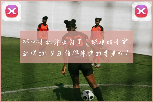 砸坏手机并击打了小球迷的手掌，这样的C罗还值得球迷的尊重吗？