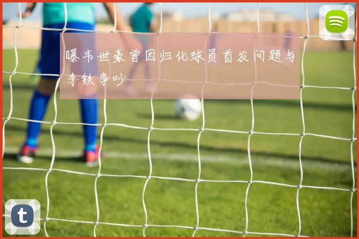 曝韦世豪曾因归化球员首发问题与李铁争吵
