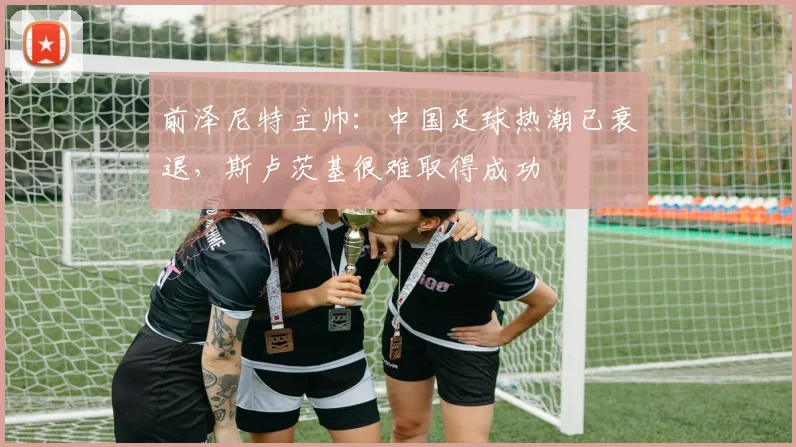 前泽尼特主帅：中国足球热潮已衰退，斯卢茨基很难取得成功