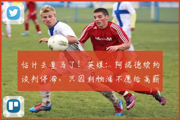 估计去皇马了！英媒：阿诺德续约谈判停滞，只因利物浦不愿给高薪