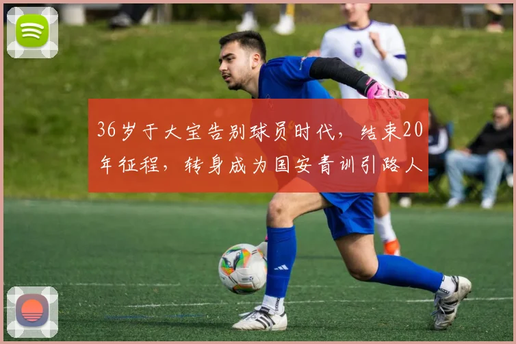 36岁于大宝告别球员时代，结束20年征程，转身成为国安青训引路人