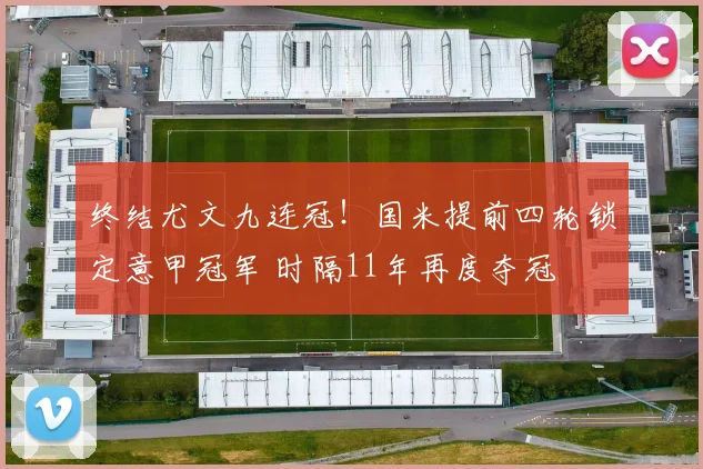 终结尤文九连冠！国米提前四轮锁定意甲冠军 时隔11年再度夺冠