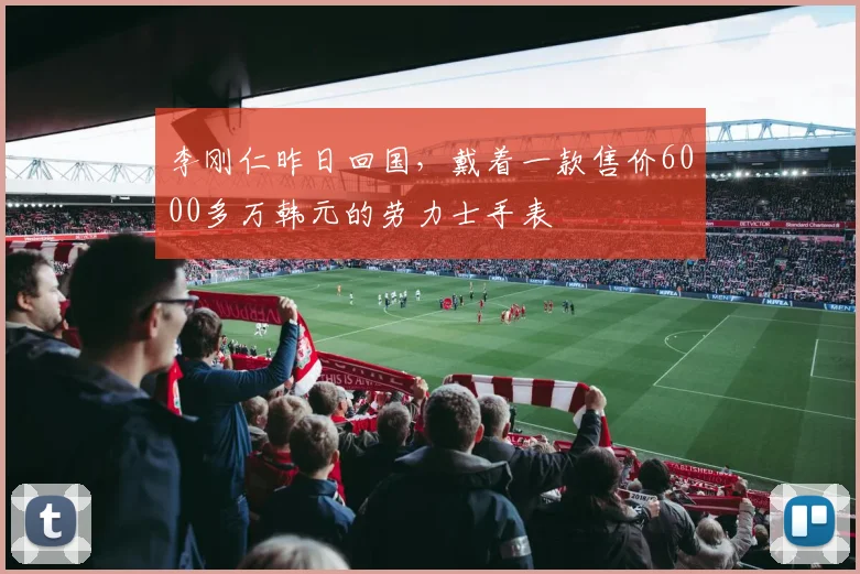 李刚仁昨日回国，戴着一款售价6000多万韩元的劳力士手表