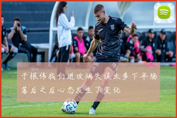 于根伟我们进攻端失误太多下半场落后之后心态发生了变化