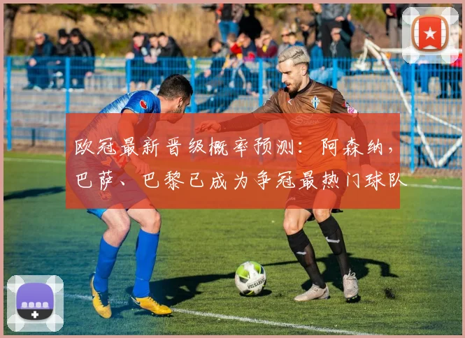 欧冠最新晋级概率预测：阿森纳，巴萨、巴黎已成为争冠最热门球队