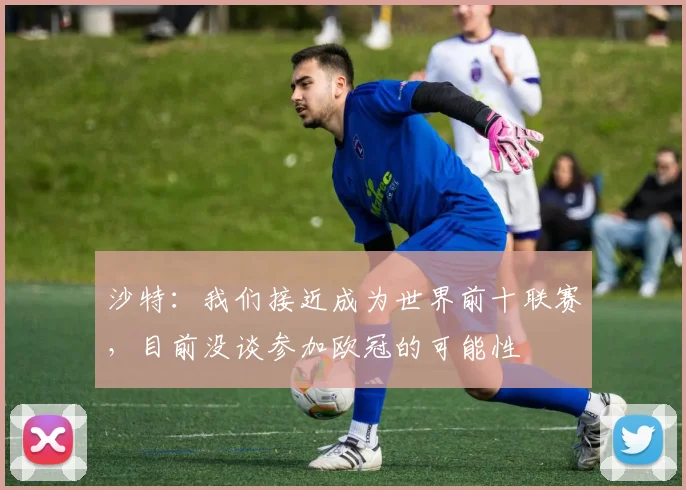 沙特：我们接近成为世界前十联赛，目前没谈参加欧冠的可能性